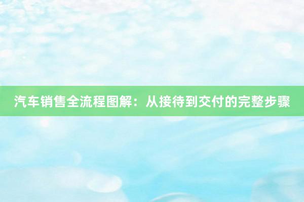 汽车销售全流程图解：从接待到交付的完整步骤